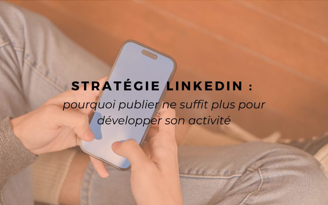 Stratégie LinkedIn : pourquoi publier ne suffit plus pour développer son activité